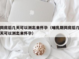 同房后几天可以测出来怀孕（哺乳期同房后几天可以测出来怀孕）