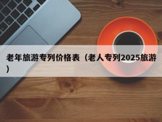 老年旅游专列价格表（老人专列2025旅游）