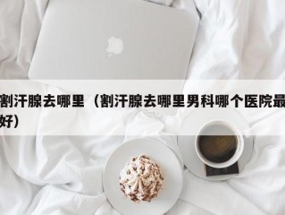 割汗腺去哪里（割汗腺去哪里男科哪个医院最好）