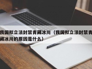 我国拟立法封禁青藏冰川（我国拟立法封禁青藏冰川的原因是什么）