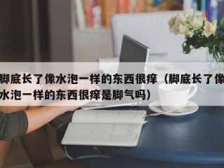 脚底长了像水泡一样的东西很痒（脚底长了像水泡一样的东西很痒是脚气吗）