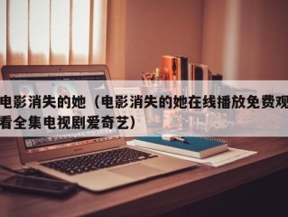 电影消失的她（电影消失的她在线播放免费观看全集电视剧爱奇艺）