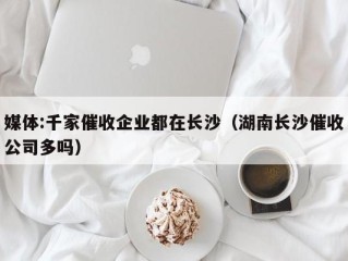 媒体:千家催收企业都在长沙（湖南长沙催收公司多吗）