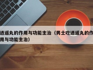 逍遥丸的作用与功能主治（男士吃逍遥丸的作用与功能主治）