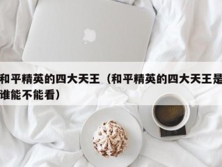 和平精英的四大天王（和平精英的四大天王是谁能不能看）