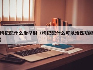 枸杞配什么治早射（枸杞配什么可以治性功能）