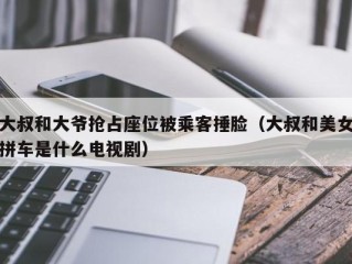 大叔和大爷抢占座位被乘客捶脸（大叔和美女拼车是什么电视剧）