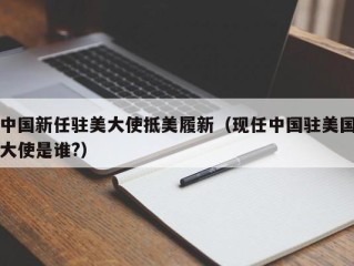 中国新任驻美大使抵美履新（现任中国驻美国大使是谁?）