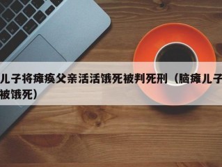 儿子将瘫痪父亲活活饿死被判死刑（脑瘫儿子被饿死）