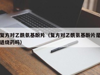 复方对乙酰氨基酚片（复方对乙酰氨基酚片是退烧药吗）