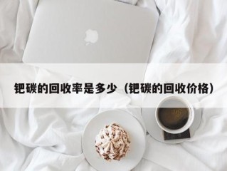 钯碳的回收率是多少（钯碳的回收价格）