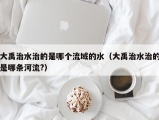 大禹治水治的是哪个流域的水（大禹治水治的是哪条河流?）