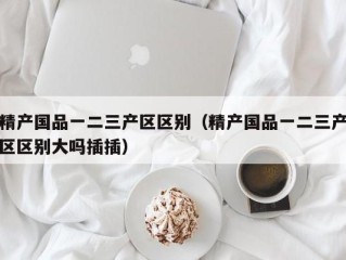 精产国品一二三产区区别（精产国品一二三产区区别大吗插插）