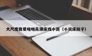 大尺度做爰啪啪高潮床戏小说（小说床段子）