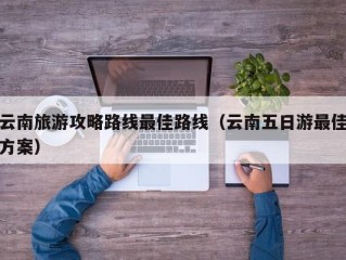 云南旅游攻略路线最佳路线（云南五日游最佳方案）