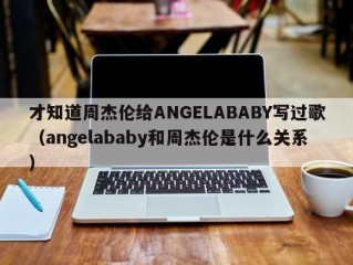 才知道周杰伦给ANGELABABY写过歌（angelababy和周杰伦是什么关系）