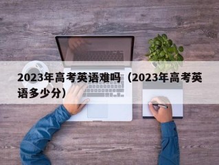 2023年高考英语难吗（2023年高考英语多少分）