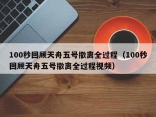 100秒回顾天舟五号撤离全过程（100秒回顾天舟五号撤离全过程视频）