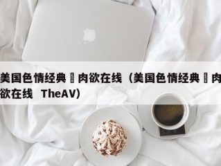 美国色情经典巜肉欲在线（美国色情经典巜肉欲在线  TheAV）