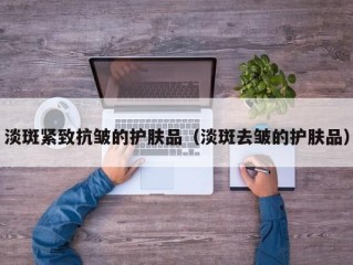 淡斑紧致抗皱的护肤品（淡斑去皱的护肤品）