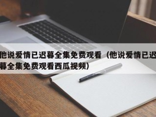 他说爱情已迟暮全集免费观看（他说爱情已迟暮全集免费观看西瓜视频）