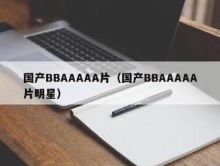 国产BBAAAAA片（国产BBAAAAA片明星）
