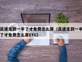 高速走到一半了才免费怎么算（高速走到一半了才免费怎么算ETC）