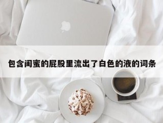 包含闺蜜的屁股里流出了白色的液的词条