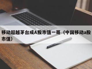 移动超越茅台成A股市值一哥（中国移动a股市值）