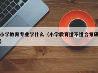 小学教育专业学什么（小学教育适不适合考研）