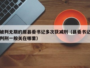 被判无期的原县委书记多次获减刑（县委书记判刑一般关在哪里）