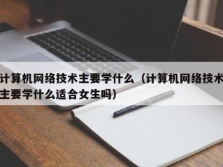 计算机网络技术主要学什么（计算机网络技术主要学什么适合女生吗）