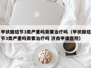 甲状腺结节3类严重吗需要治疗吗（甲状腺结节3类严重吗需要治疗吗 济南甲康医院）