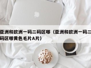 亚洲和欧洲一码二码区哪（亚洲和欧洲一码二码区哪黄色毛片A片）