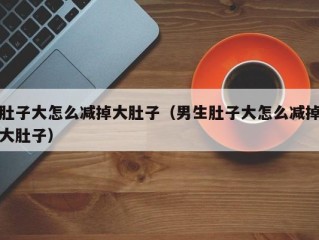 肚子大怎么减掉大肚子（男生肚子大怎么减掉大肚子）