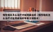 慢性咽炎怎么治疗才能彻底治好（慢性咽炎怎么治疗才能彻底治好等离子消融术）