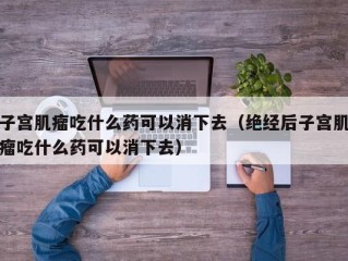 子宫肌瘤吃什么药可以消下去（绝经后子宫肌瘤吃什么药可以消下去）