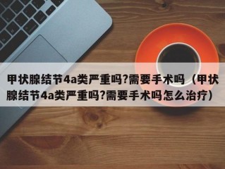 甲状腺结节4a类严重吗?需要手术吗（甲状腺结节4a类严重吗?需要手术吗怎么治疗）