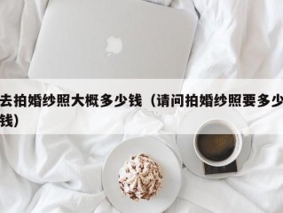 去拍婚纱照大概多少钱（请问拍婚纱照要多少钱）