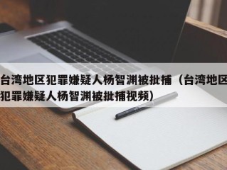 台湾地区犯罪嫌疑人杨智渊被批捕（台湾地区犯罪嫌疑人杨智渊被批捕视频）