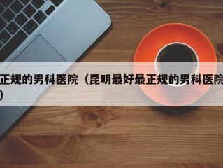 正规的男科医院（昆明最好最正规的男科医院）