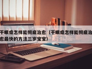 干眼症怎样能彻底治愈（干眼症怎样能彻底治愈最快的方法三岁宝宝）