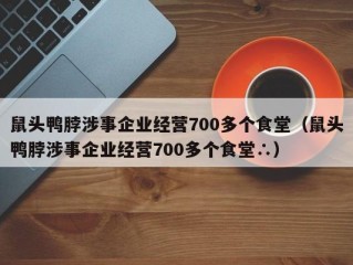 鼠头鸭脖涉事企业经营700多个食堂（鼠头鸭脖涉事企业经营700多个食堂∴）