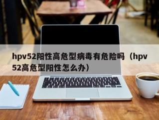 hpv52阳性高危型病毒有危险吗（hpv52高危型阳性怎么办）