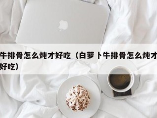 牛排骨怎么炖才好吃（白萝卜牛排骨怎么炖才好吃）