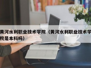 黄河水利职业技术学院（黄河水利职业技术学院是本科吗）