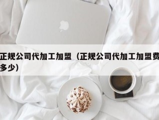 正规公司代加工加盟（正规公司代加工加盟费多少）