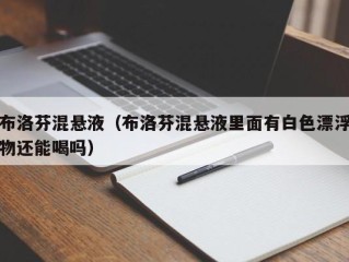 布洛芬混悬液（布洛芬混悬液里面有白色漂浮物还能喝吗）