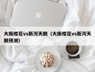 大阪樱花vs新泻天鹅（大阪樱花vs新泻天鹅预测）