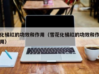化橘红的功效和作用（雪花化橘红的功效和作用）